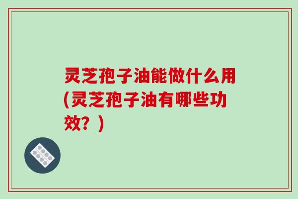 灵芝孢子油能做什么用(灵芝孢子油有哪些功效?) 灵芝孢子油能做什么用(灵芝孢子油有哪些功效?)