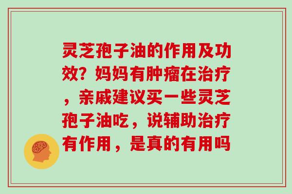 灵芝孢子油的作用及功效?妈妈有在,亲戚建议买一些灵芝孢子油吃,说辅助有作用,是真的有用吗 灵芝孢子油的作用及功效?妈妈有在,亲戚建议买一些灵芝孢子油吃,说辅助有作用,是真的有用吗
