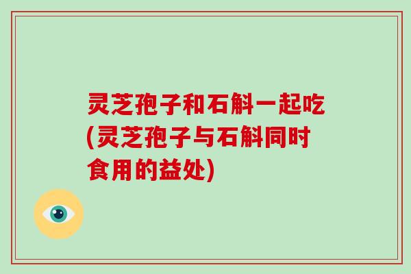 灵芝孢子和石斛一起吃(灵芝孢子与石斛同时食用的益处) 灵芝孢子和石斛一起吃(灵芝孢子与石斛同时食用的益处)