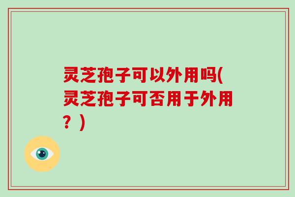 灵芝孢子可以外用吗(灵芝孢子可否用于外用?) 灵芝孢子可以外用吗(灵芝孢子可否用于外用?)