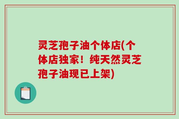 灵芝孢子油个体店(个体店独家！纯天然灵芝孢子油现已上架)