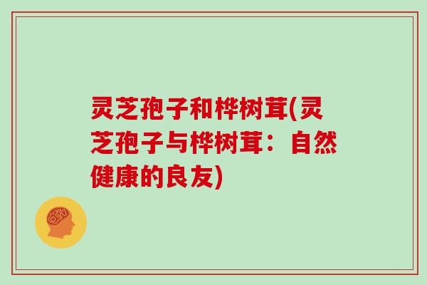 灵芝孢子和桦树茸(灵芝孢子与桦树茸:自然健康的良友) 灵芝孢子和桦树茸(灵芝孢子与桦树茸:自然健康的良友)