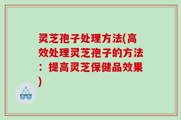 灵芝孢子处理方法(高效处理灵芝孢子的方法:提高灵芝保健品效果) 灵芝孢子处理方法(高效处理灵芝孢子的方法:提高灵芝保健品效果)