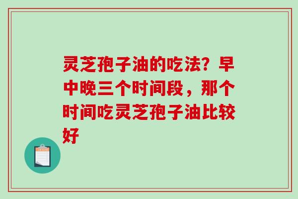 灵芝孢子油的吃法?早中晚三个时间段,那个时间吃灵芝孢子油比较好 灵芝孢子油的吃法?早中晚三个时间段,那个时间吃灵芝孢子油比较好
