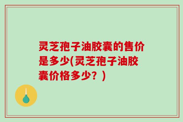 灵芝孢子油胶囊的售价是多少(灵芝孢子油胶囊价格多少?) 灵芝孢子油胶囊的售价是多少(灵芝孢子油胶囊价格多少?)