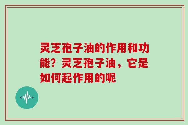 灵芝孢子油的作用和功能?灵芝孢子油,它是如何起作用的呢 灵芝孢子油的作用和功能?灵芝孢子油,它是如何起作用的呢