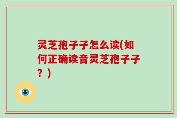 灵芝孢子子怎么读(如何正确读音灵芝孢子子?) 灵芝孢子子怎么读(如何正确读音灵芝孢子子?)