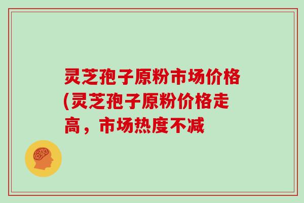 灵芝孢子原粉市场价格(灵芝孢子原粉价格走高,市场热度不减 灵芝孢子原粉市场价格(灵芝孢子原粉价格走高,市场热度不减