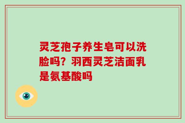 灵芝孢子养生皂可以洗脸吗?羽西灵芝洁面乳是氨基酸吗 灵芝孢子养生皂可以洗脸吗?羽西灵芝洁面乳是氨基酸吗
