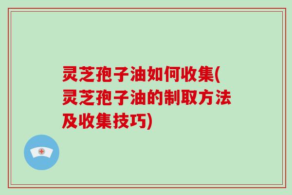 灵芝孢子油如何收集(灵芝孢子油的制取方法及收集技巧) 灵芝孢子油如何收集(灵芝孢子油的制取方法及收集技巧)