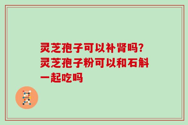 灵芝孢子可以补吗?灵芝孢子粉可以和石斛一起吃吗 灵芝孢子可以补吗?灵芝孢子粉可以和石斛一起吃吗