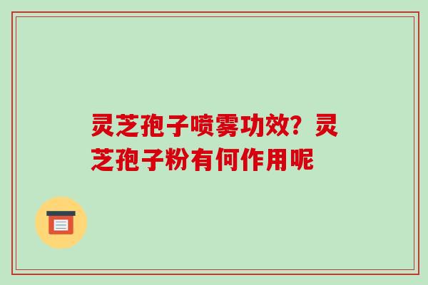 灵芝孢子喷雾功效?灵芝孢子粉有何作用呢 灵芝孢子喷雾功效?灵芝孢子粉有何作用呢