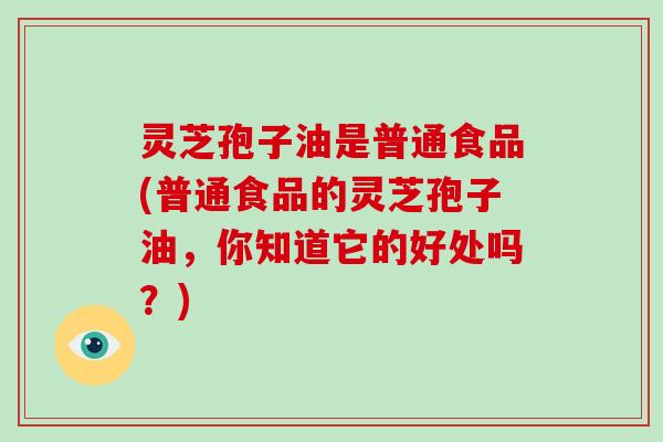 灵芝孢子油是普通食品(普通食品的灵芝孢子油，你知道它的好处吗？)