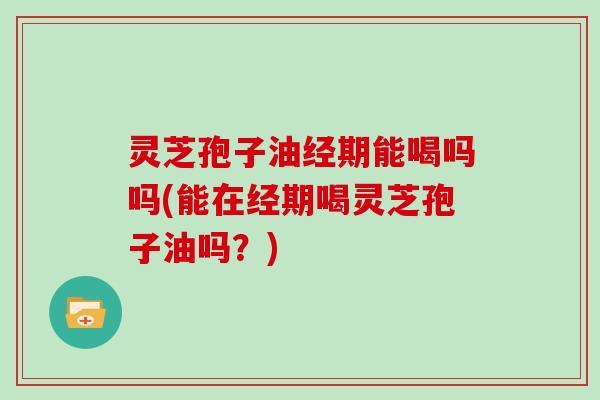灵芝孢子油经期能喝吗吗(能在经期喝灵芝孢子油吗？)