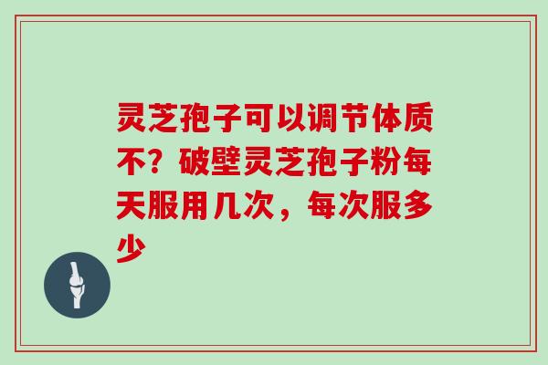 灵芝孢子可以调节体质不?破壁灵芝孢子粉每天服用几次,每次服多少 灵芝孢子可以调节体质不?破壁灵芝孢子粉每天服用几次,每次服多少