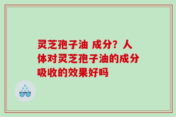 灵芝孢子油 成分?人体对灵芝孢子油的成分吸收的效果好吗 灵芝孢子油 成分?人体对灵芝孢子油的成分吸收的效果好吗