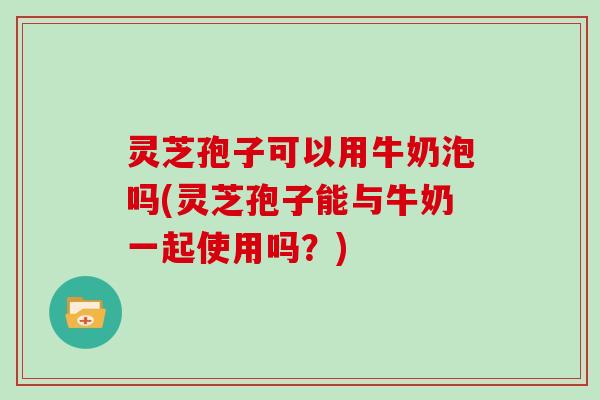 灵芝孢子可以用牛奶泡吗(灵芝孢子能与牛奶一起使用吗?) 灵芝孢子可以用牛奶泡吗(灵芝孢子能与牛奶一起使用吗?)