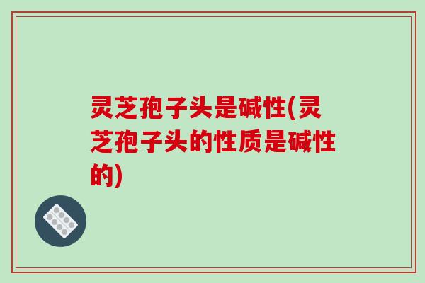 灵芝孢子头是碱性(灵芝孢子头的性质是碱性的) 灵芝孢子头是碱性(灵芝孢子头的性质是碱性的)