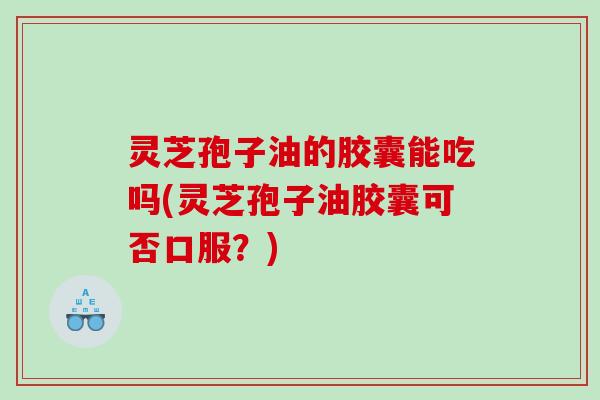 灵芝孢子油的胶囊能吃吗(灵芝孢子油胶囊可否口服？)