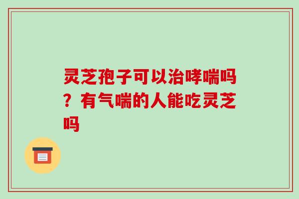 灵芝孢子可以吗?有气喘的人能吃灵芝吗 灵芝孢子可以吗?有气喘的人能吃灵芝吗