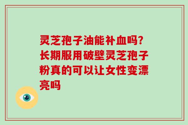 灵芝孢子油能补吗？长期服用破壁灵芝孢子粉真的可以让女性变漂亮吗