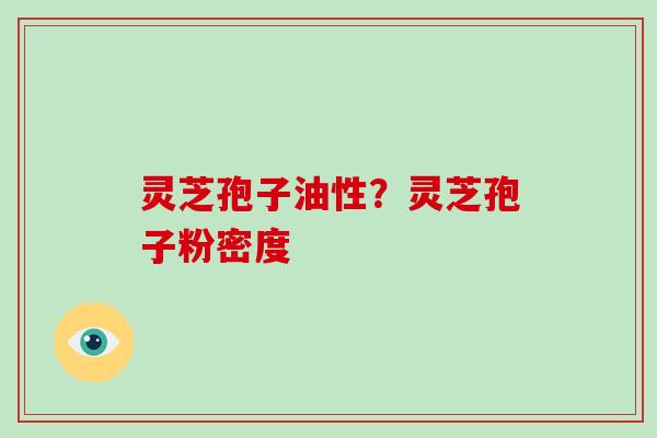 灵芝孢子油性?灵芝孢子粉密度 灵芝孢子油性?灵芝孢子粉密度