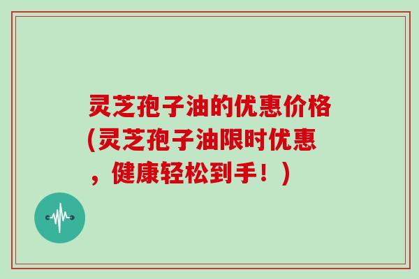 灵芝孢子油的优惠价格(灵芝孢子油限时优惠,健康轻松到手!) 灵芝孢子油的优惠价格(灵芝孢子油限时优惠,健康轻松到手!)