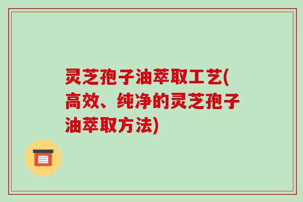 灵芝孢子油萃取工艺(高效、纯净的灵芝孢子油萃取方法) 灵芝孢子油萃取工艺(高效、纯净的灵芝孢子油萃取方法)
