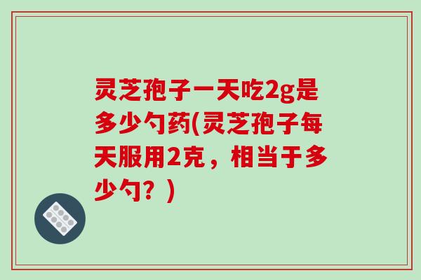 灵芝孢子一天吃2g是多少勺药(灵芝孢子每天服用2克,相当于多少勺?) 灵芝孢子一天吃2g是多少勺药(灵芝孢子每天服用2克,相当于多少勺?)