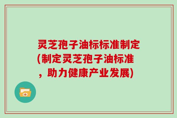 灵芝孢子油标标准制定(制定灵芝孢子油标准,助力健康产业发展) 灵芝孢子油标标准制定(制定灵芝孢子油标准,助力健康产业发展)
