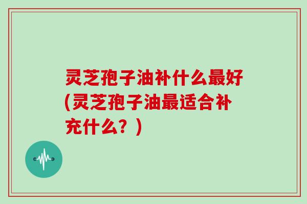 灵芝孢子油补什么好(灵芝孢子油适合补充什么?) 灵芝孢子油补什么好(灵芝孢子油适合补充什么?)