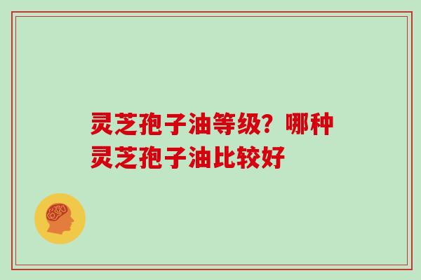 灵芝孢子油等级？哪种灵芝孢子油比较好
