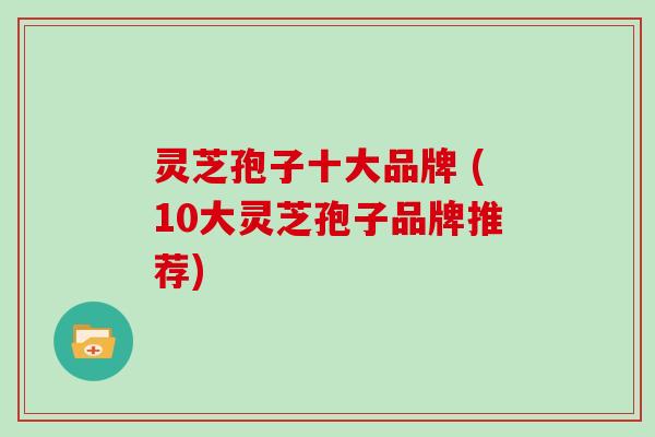 灵芝孢子十大品牌 (10大灵芝孢子品牌推荐)