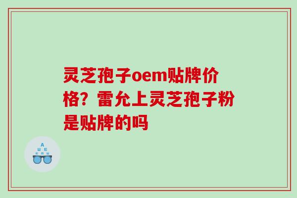 灵芝孢子oem贴牌价格？雷允上灵芝孢子粉是贴牌的吗