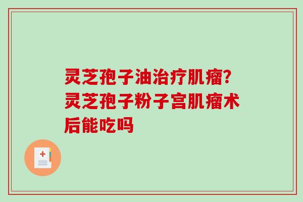 灵芝孢子油?灵芝孢子粉子宫术后能吃吗 灵芝孢子油?灵芝孢子粉子宫术后能吃吗