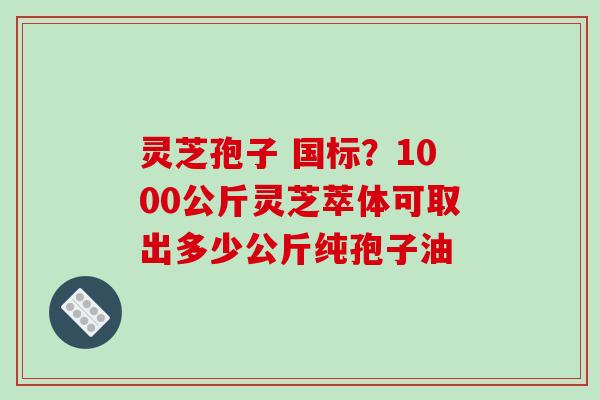 灵芝孢子 国标?1000公斤灵芝萃体可取出多少公斤纯孢子油 灵芝孢子 国标?1000公斤灵芝萃体可取出多少公斤纯孢子油