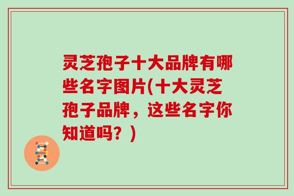 灵芝孢子十大品牌有哪些名字图片(十大灵芝孢子品牌,这些名字你知道吗?) 灵芝孢子十大品牌有哪些名字图片(十大灵芝孢子品牌,这些名字你知道吗?)