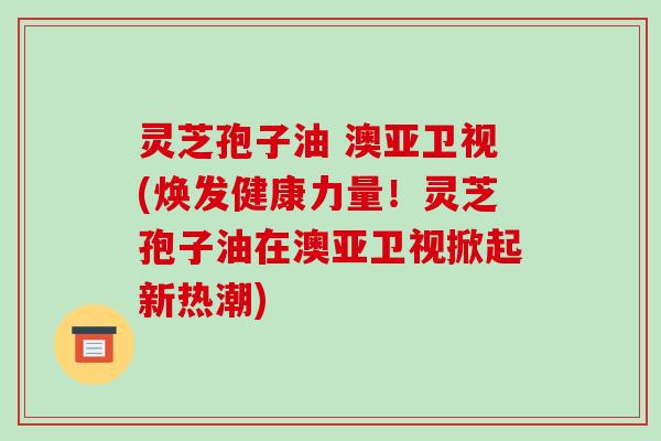 灵芝孢子油 澳亚卫视(焕发健康力量!灵芝孢子油在澳亚卫视掀起新热潮) 灵芝孢子油 澳亚卫视(焕发健康力量!灵芝孢子油在澳亚卫视掀起新热潮)