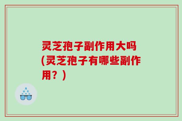 灵芝孢子副作用大吗 (灵芝孢子有哪些副作用？)