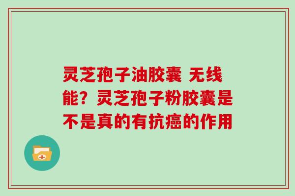 灵芝孢子油胶囊 无线能?灵芝孢子粉胶囊是不是真的有抗的作用 灵芝孢子油胶囊 无线能?灵芝孢子粉胶囊是不是真的有抗的作用