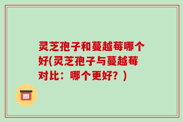 灵芝孢子和蔓越莓哪个好(灵芝孢子与蔓越莓对比：哪个更好？)