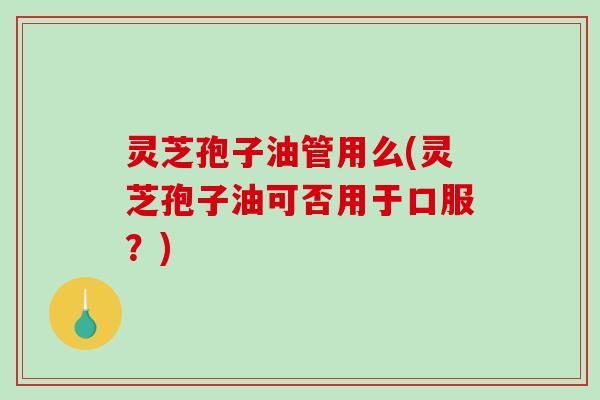 灵芝孢子油管用么(灵芝孢子油可否用于口服？)