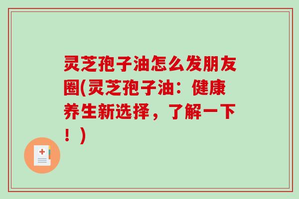 灵芝孢子油怎么发朋友圈(灵芝孢子油：健康养生新选择，了解一下！)