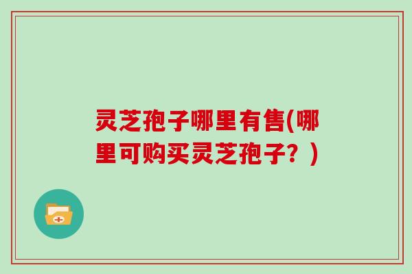 灵芝孢子哪里有售(哪里可购买灵芝孢子？)