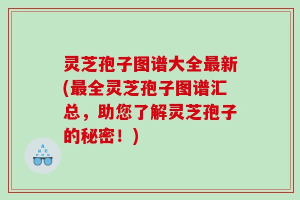 灵芝孢子图谱大全新(全灵芝孢子图谱汇总，助您了解灵芝孢子的秘密！)