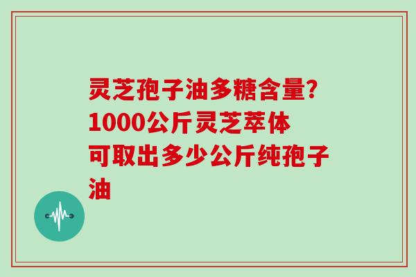 灵芝孢子油多糖含量？1000公斤灵芝萃体可取出多少公斤纯孢子油