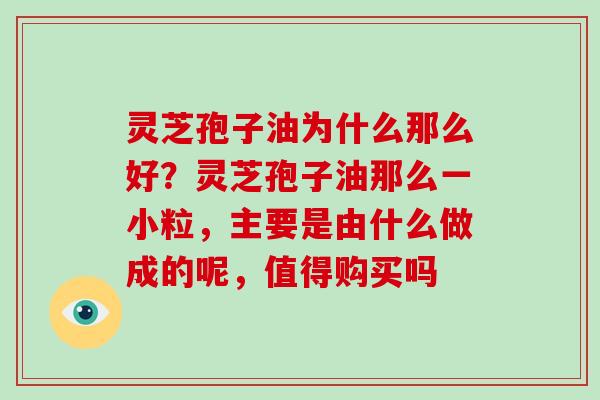 灵芝孢子油为什么那么好？灵芝孢子油那么一小粒，主要是由什么做成的呢，值得购买吗