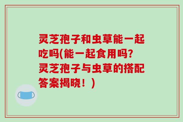 灵芝孢子和虫草能一起吃吗(能一起食用吗？灵芝孢子与虫草的搭配答案揭晓！)