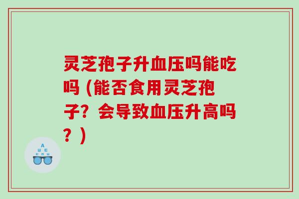 灵芝孢子升吗能吃吗 (能否食用灵芝孢子？会导致升高吗？)