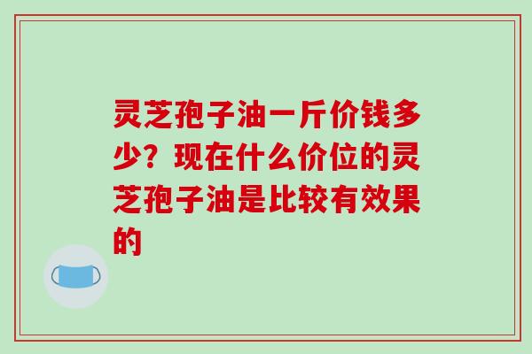 灵芝孢子油一斤价钱多少？现在什么价位的灵芝孢子油是比较有效果的